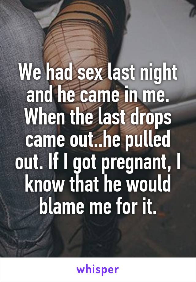 We had sex last night and he came in me. When the last drops came out..he pulled out. If I got pregnant, I know that he would blame me for it.
