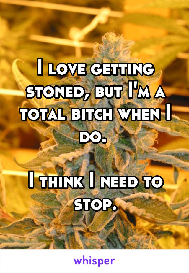 I love getting stoned, but I'm a total bitch when I do. 

I think I need to stop.
