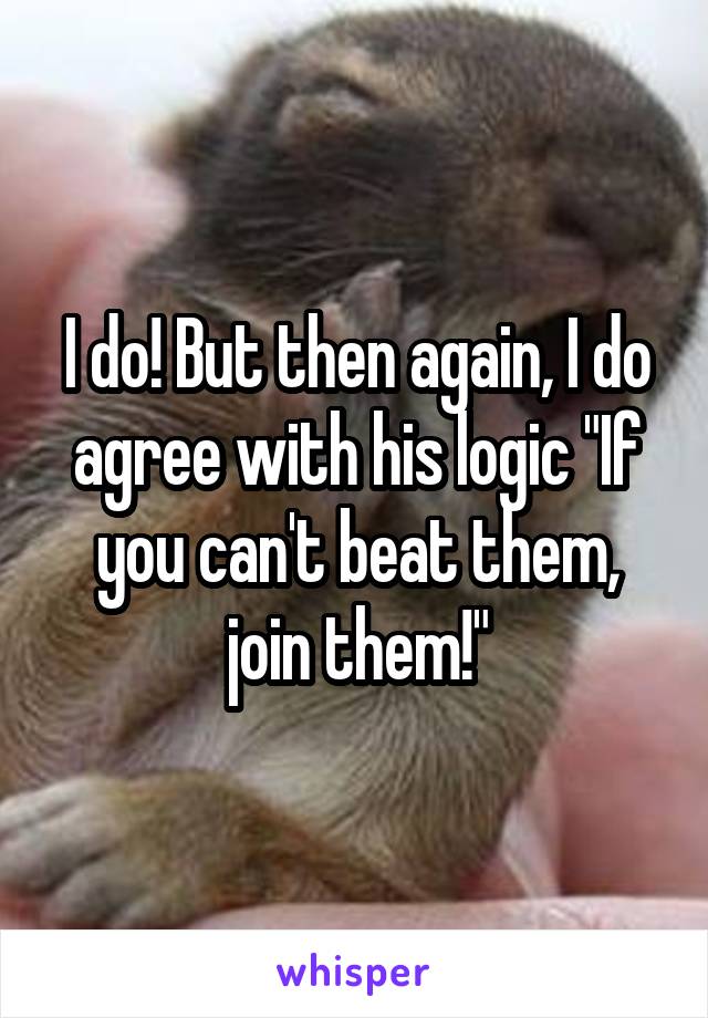 I do! But then again, I do agree with his logic "If you can't beat them, join them!"