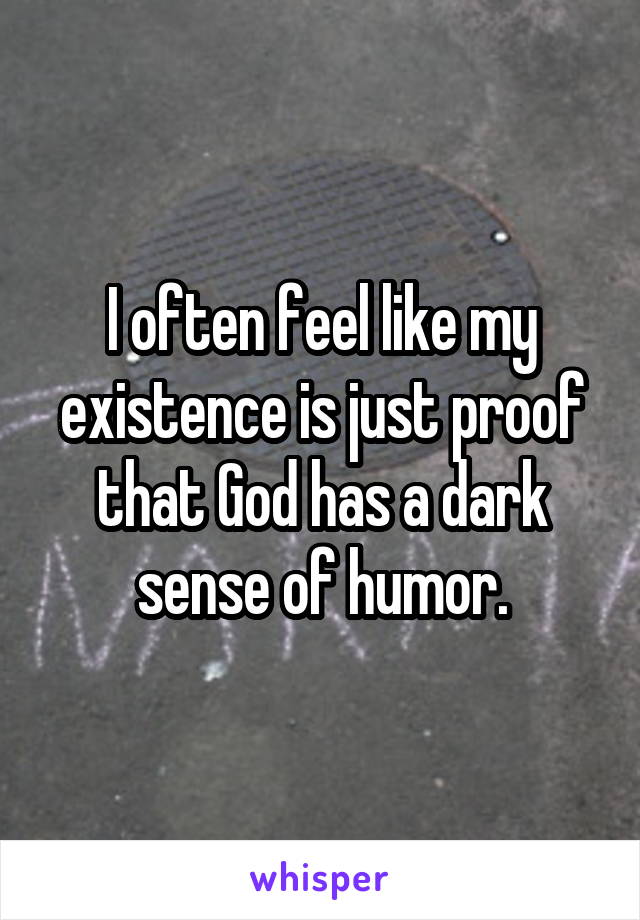 I often feel like my existence is just proof that God has a dark sense of humor.