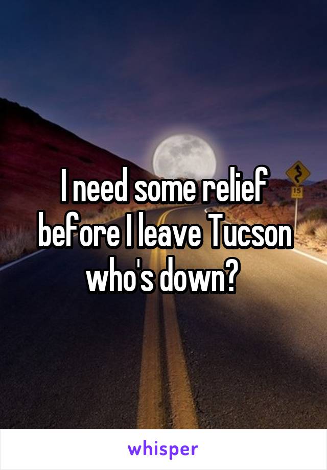 I need some relief before I leave Tucson who's down? 
