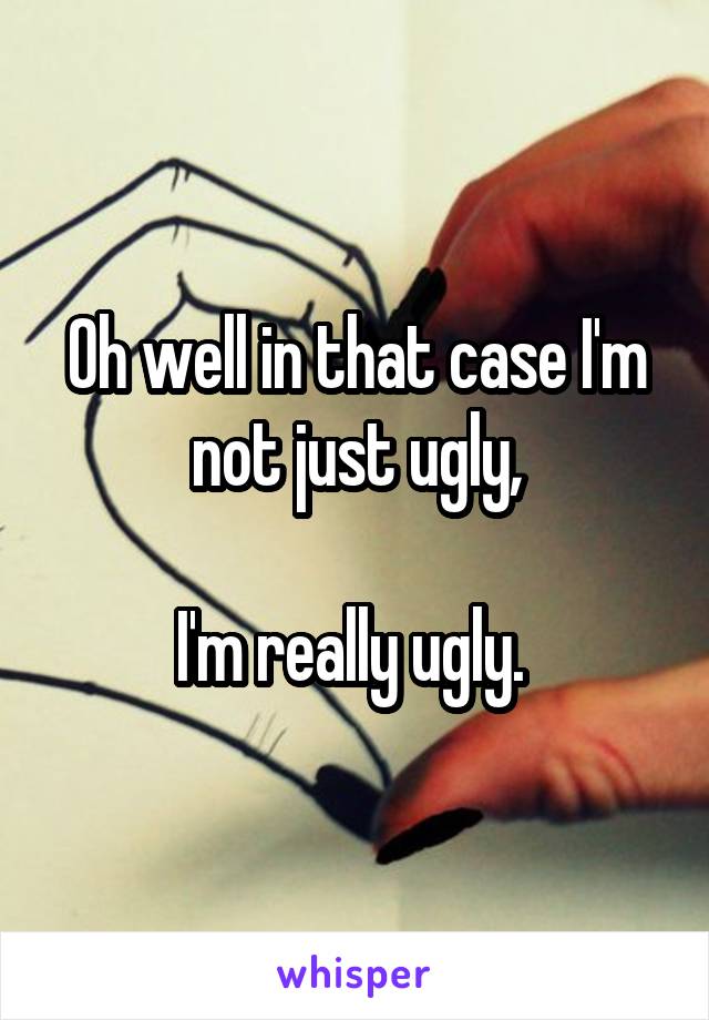 Oh well in that case I'm not just ugly,

I'm really ugly. 