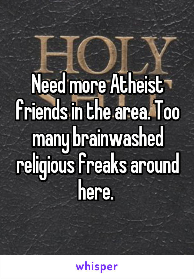 Need more Atheist friends in the area. Too many brainwashed religious freaks around here. 