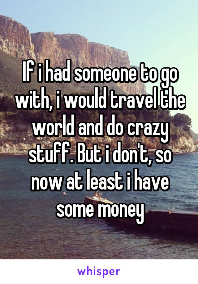 If i had someone to go with, i would travel the world and do crazy stuff. But i don't, so now at least i have some money