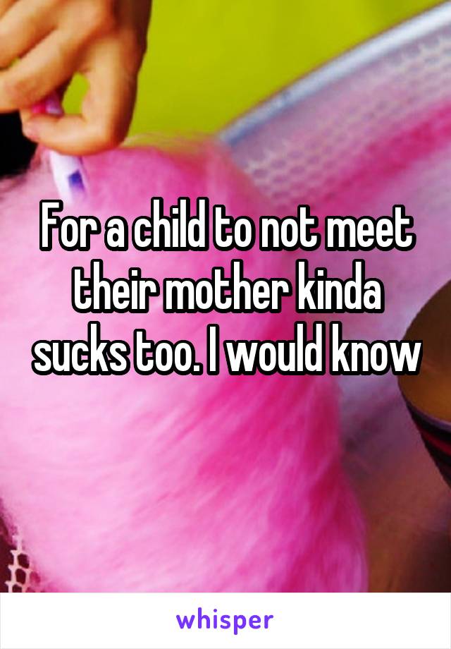 For a child to not meet their mother kinda sucks too. I would know 