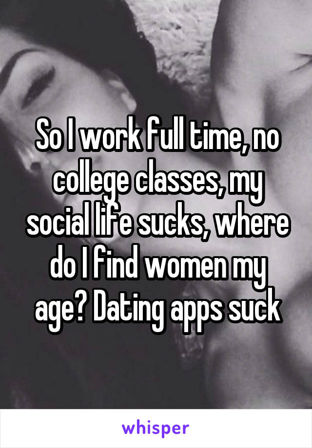 So I work full time, no college classes, my social life sucks, where do I find women my age? Dating apps suck