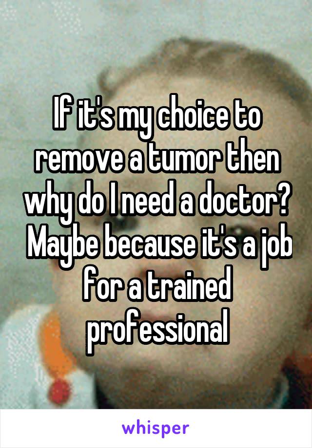 If it's my choice to remove a tumor then why do I need a doctor?  Maybe because it's a job for a trained professional