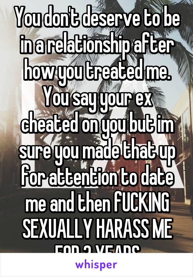 You don't deserve to be in a relationship after how you treated me. You say your ex cheated on you but im sure you made that up for attention to date me and then fUCKING SEXUALLY HARASS ME FOR 3 YEARS