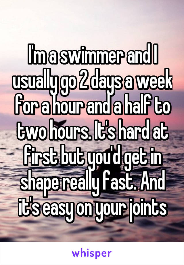 I'm a swimmer and I usually go 2 days a week for a hour and a half to two hours. It's hard at first but you'd get in shape really fast. And it's easy on your joints