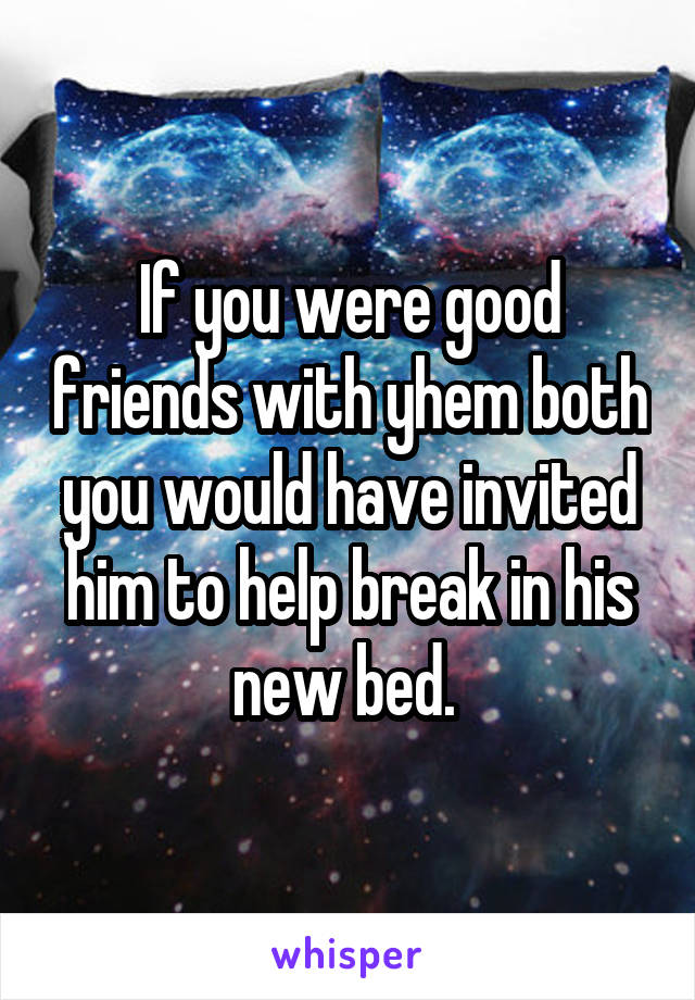 If you were good friends with yhem both you would have invited him to help break in his new bed. 