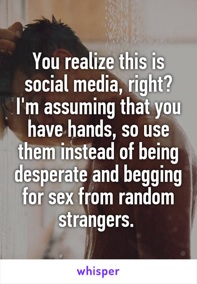 You realize this is social media, right? I'm assuming that you have hands, so use them instead of being desperate and begging for sex from random strangers. 