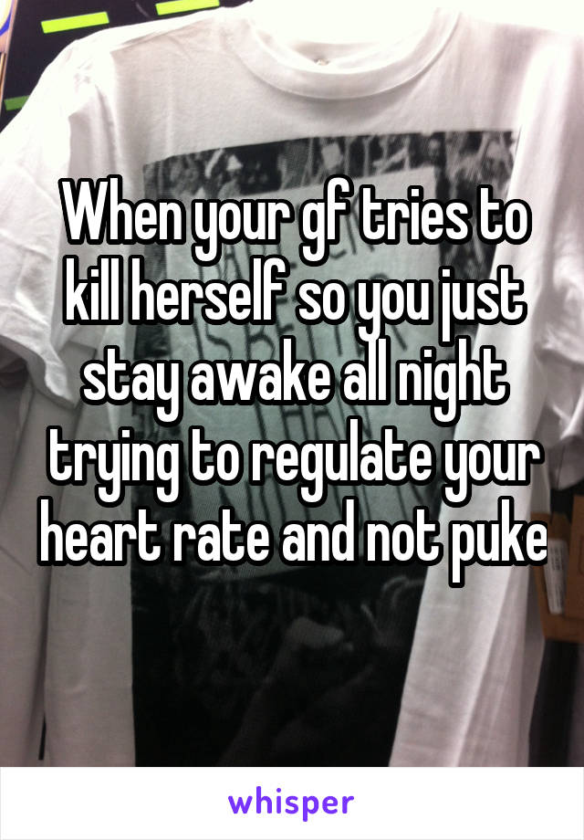 When your gf tries to kill herself so you just stay awake all night trying to regulate your heart rate and not puke 