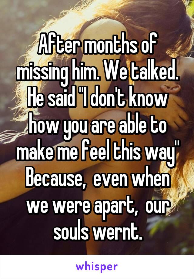 After months of missing him. We talked.
He said "I don't know how you are able to make me feel this way"
Because,  even when we were apart,  our souls wernt.