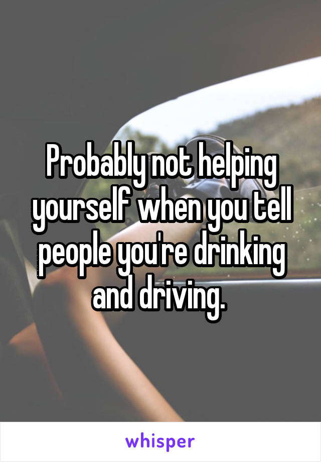 Probably not helping yourself when you tell people you're drinking and driving. 