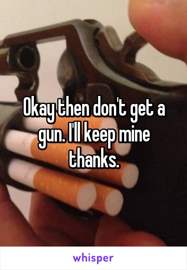 Okay then don't get a gun. I'll keep mine thanks.