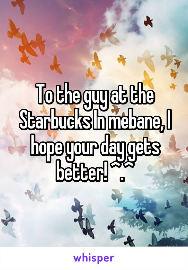 To the guy at the Starbucks In mebane, I hope your day gets better! ^.^