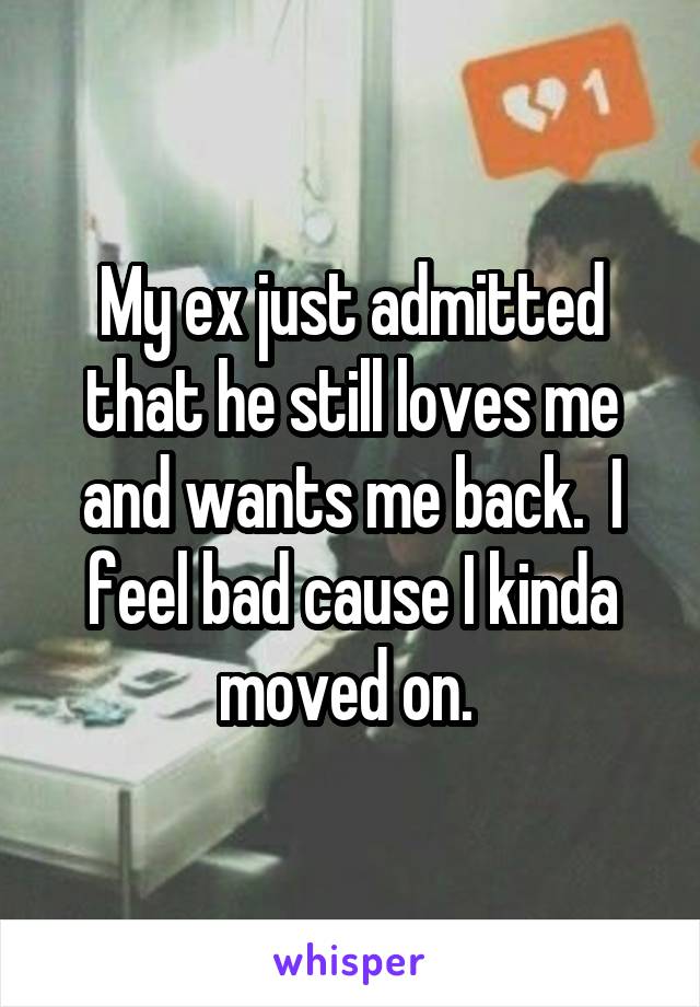 My ex just admitted that he still loves me and wants me back.  I feel bad cause I kinda moved on. 