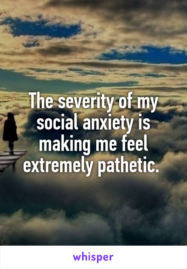The severity of my social anxiety is making me feel extremely pathetic. 