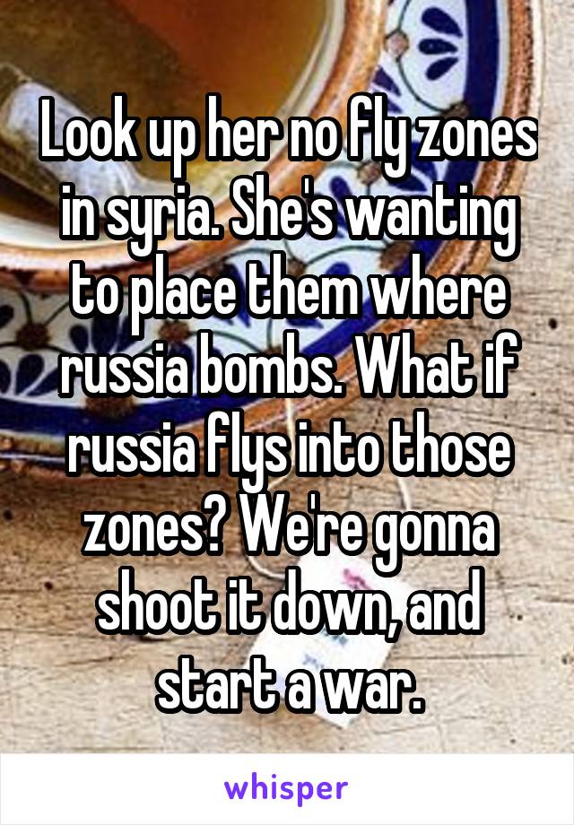 Look up her no fly zones in syria. She's wanting to place them where russia bombs. What if russia flys into those zones? We're gonna shoot it down, and start a war.