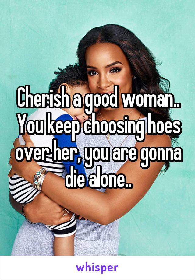 Cherish a good woman.. You keep choosing hoes over her, you are gonna die alone..