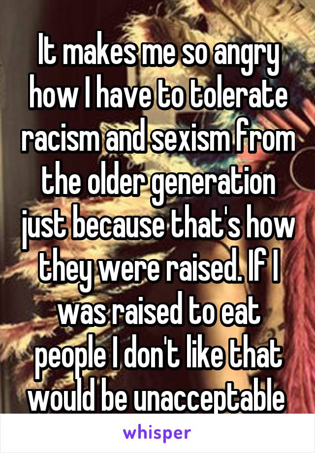 It makes me so angry how I have to tolerate racism and sexism from the older generation just because that's how they were raised. If I was raised to eat people I don't like that would be unacceptable 