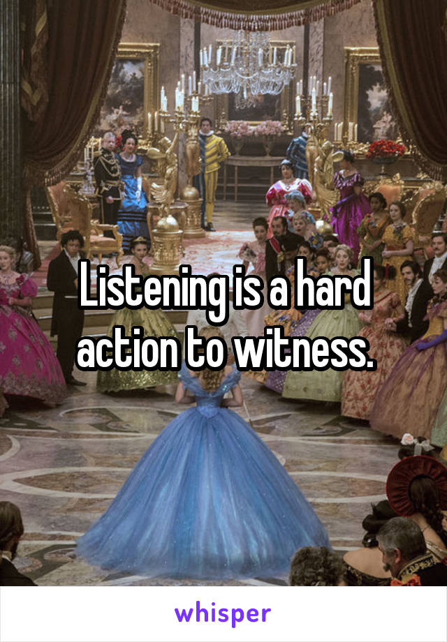 Listening is a hard action to witness.