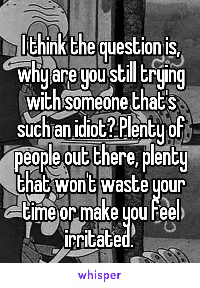 I think the question is, why are you still trying with someone that's such an idiot? Plenty of people out there, plenty that won't waste your time or make you feel irritated. 