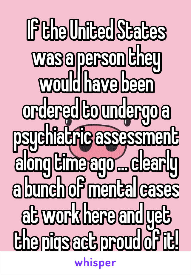 If the United States was a person they would have been ordered to undergo a psychiatric assessment along time ago ... clearly a bunch of mental cases at work here and yet the pigs act proud of it!