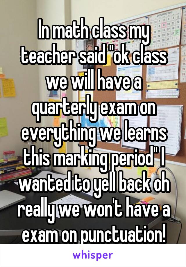 In math class my teacher said "ok class we will have a quarterly exam on everything we learns this marking period" I wanted to yell back oh really we won't have a exam on punctuation!