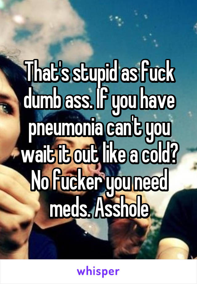 That's stupid as fuck dumb ass. If you have pneumonia can't you wait it out like a cold? No fucker you need meds. Asshole