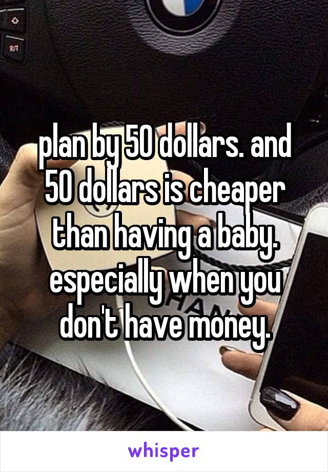 plan by 50 dollars. and 50 dollars is cheaper than having a baby. especially when you don't have money.