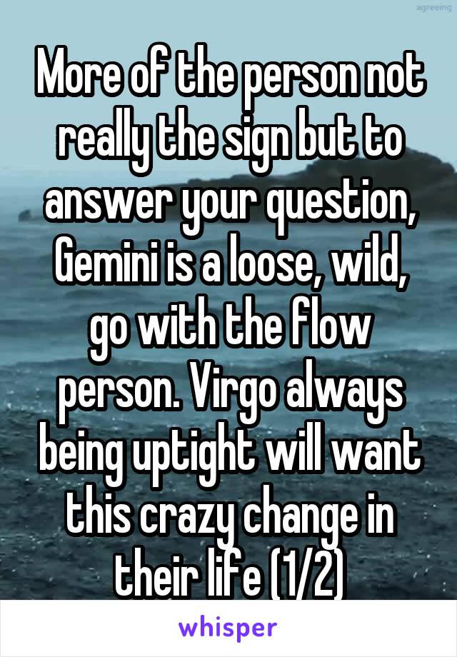 More of the person not really the sign but to answer your question, Gemini is a loose, wild, go with the flow person. Virgo always being uptight will want this crazy change in their life (1/2)