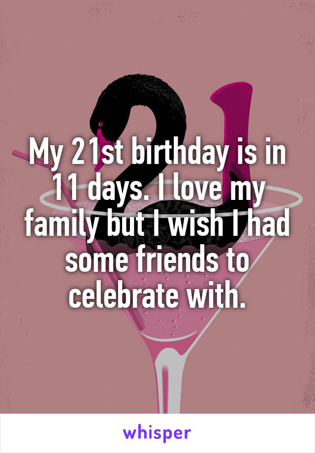 My 21st birthday is in 11 days. I love my family but I wish I had some friends to celebrate with.