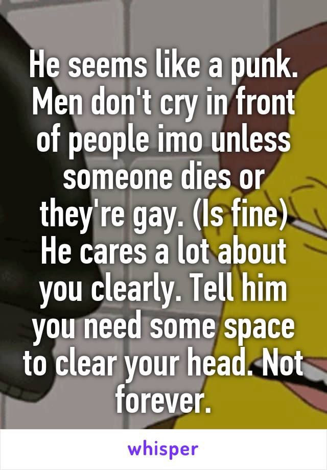 He seems like a punk. Men don't cry in front of people imo unless someone dies or they're gay. (Is fine)
He cares a lot about you clearly. Tell him you need some space to clear your head. Not forever.