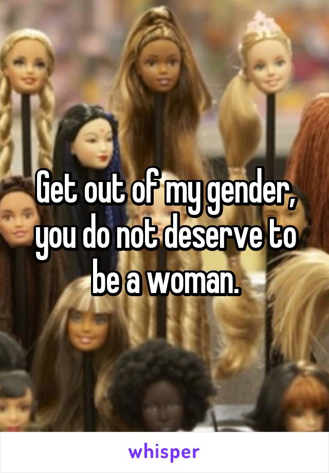 Get out of my gender, you do not deserve to be a woman.