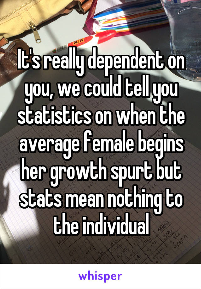 It's really dependent on you, we could tell you statistics on when the average female begins her growth spurt but stats mean nothing to the individual