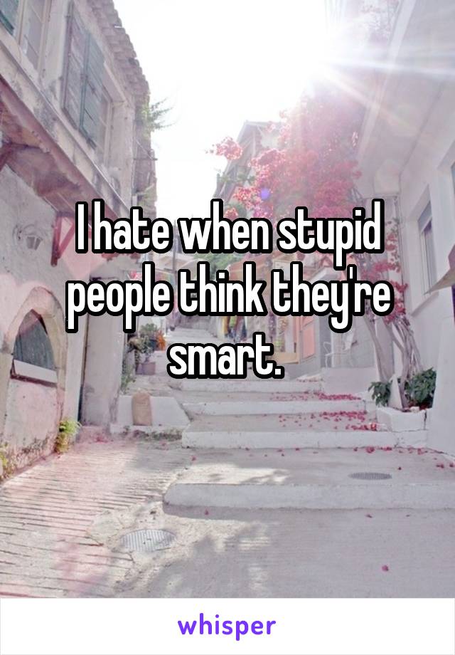 I hate when stupid people think they're smart. 
