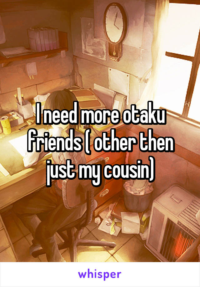 I need more otaku friends ( other then just my cousin)