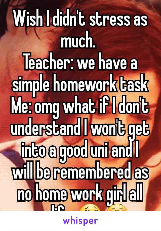 Wish I didn't stress as much. 
Teacher: we have a simple homework task
Me: omg what if I don't understand I won't get into a good uni and I will be remembered as no home work girl all my life. 😂😤