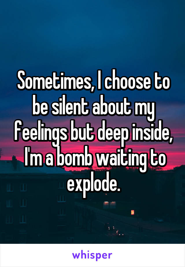 Sometimes, I choose to be silent about my feelings but deep inside,  I'm a bomb waiting to explode.