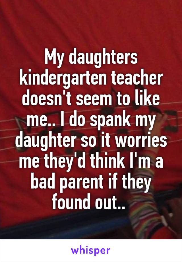 My daughters kindergarten teacher doesn't seem to like me.. I do spank my daughter so it worries me they'd think I'm a bad parent if they found out.. 