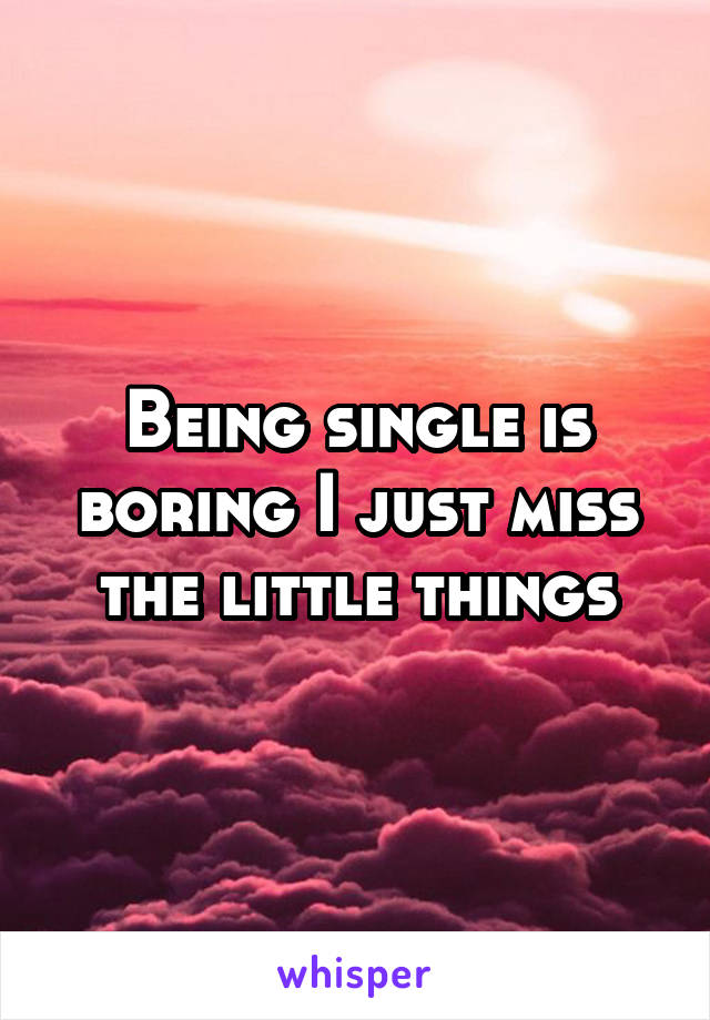 Being single is boring I just miss the little things
