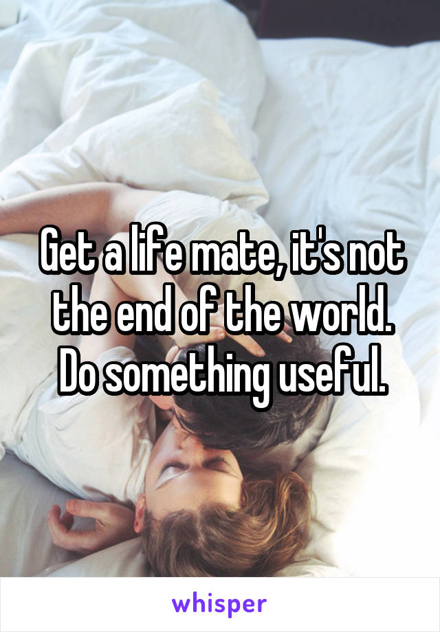 Get a life mate, it's not the end of the world. Do something useful.
