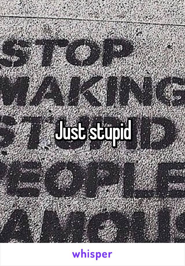 Just stupid