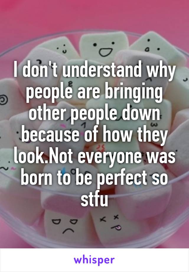 I don't understand why people are bringing other people down because of how they look.Not everyone was born to be perfect so stfu