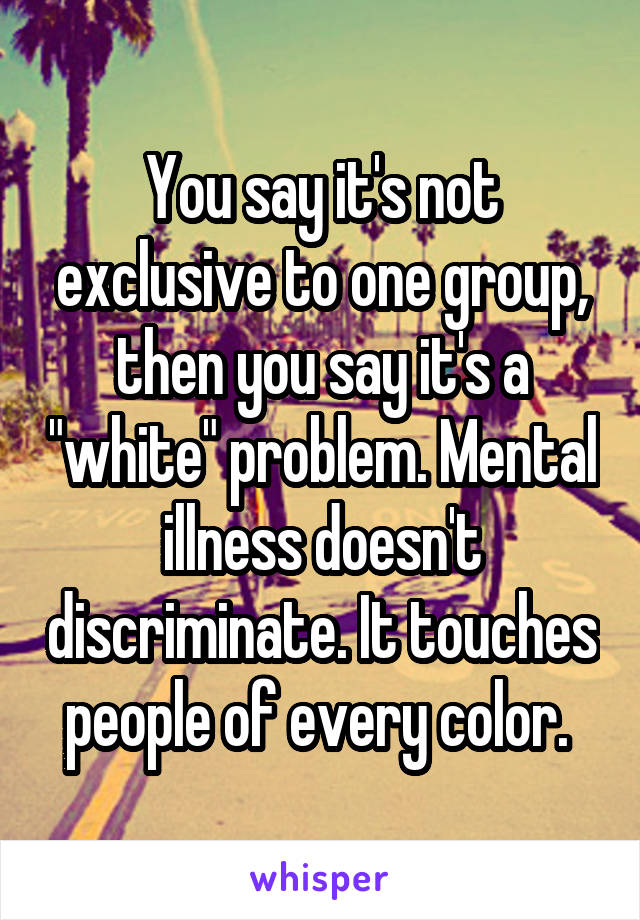 You say it's not exclusive to one group, then you say it's a "white" problem. Mental illness doesn't discriminate. It touches people of every color. 