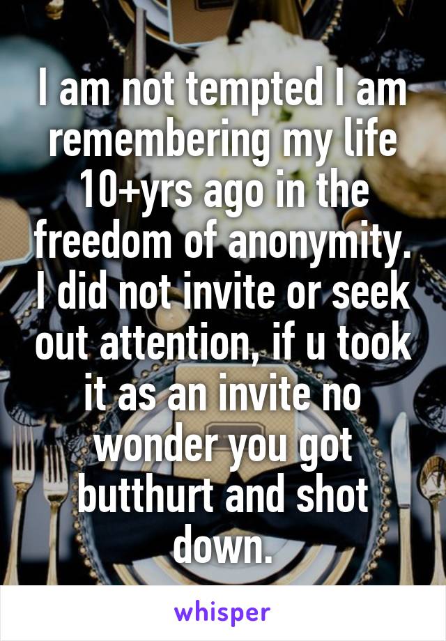 I am not tempted I am remembering my life 10+yrs ago in the freedom of anonymity. I did not invite or seek out attention, if u took it as an invite no wonder you got butthurt and shot down.
