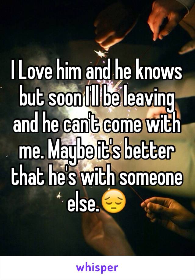 I Love him and he knows but soon I'll be leaving and he can't come with me. Maybe it's better that he's with someone else.😔
