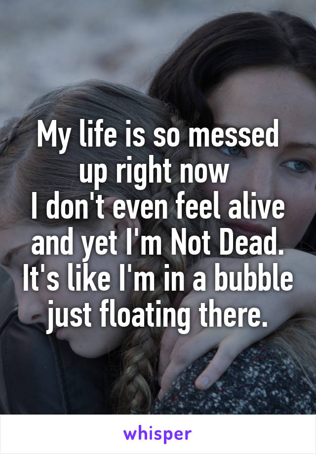 My life is so messed up right now 
I don't even feel alive and yet I'm Not Dead. It's like I'm in a bubble just floating there.