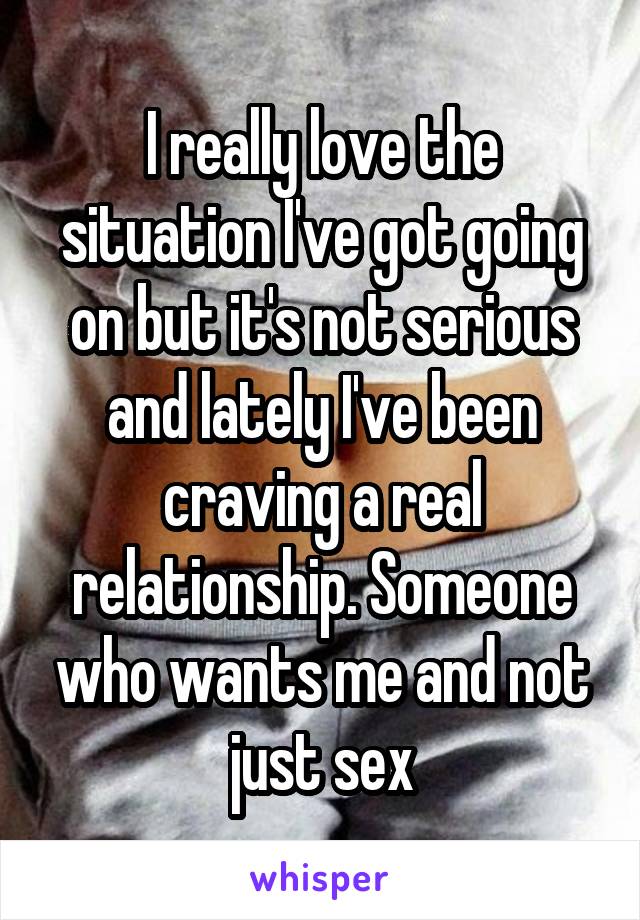 I really love the situation I've got going on but it's not serious and lately I've been craving a real relationship. Someone who wants me and not just sex